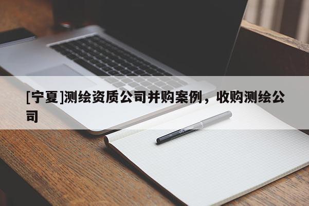 [寧夏]測繪資質(zhì)公司并購案例，收購測繪公司