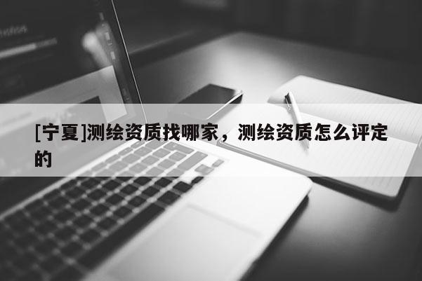 [寧夏]測繪資質(zhì)找哪家，測繪資質(zhì)怎么評定的