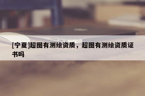 [寧夏]超圖有測(cè)繪資質(zhì)，超圖有測(cè)繪資質(zhì)證書(shū)嗎