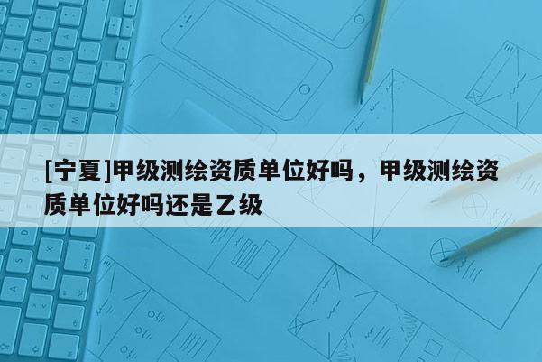 [寧夏]甲級測繪資質單位好嗎，甲級測繪資質單位好嗎還是乙級