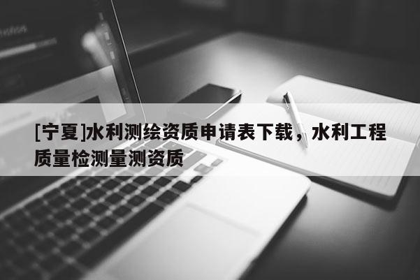 [寧夏]水利測繪資質(zhì)申請表下載，水利工程質(zhì)量檢測量測資質(zhì)