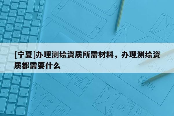 [寧夏]辦理測繪資質(zhì)所需材料，辦理測繪資質(zhì)都需要什么