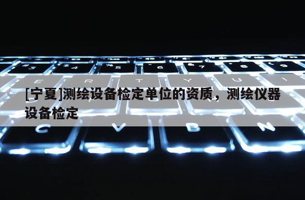 [寧夏]測(cè)繪設(shè)備檢定單位的資質(zhì)，測(cè)繪儀器設(shè)備檢定