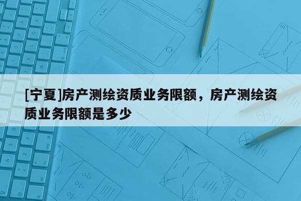 [寧夏]房產(chǎn)測繪資質(zhì)業(yè)務(wù)限額，房產(chǎn)測繪資質(zhì)業(yè)務(wù)限額是多少