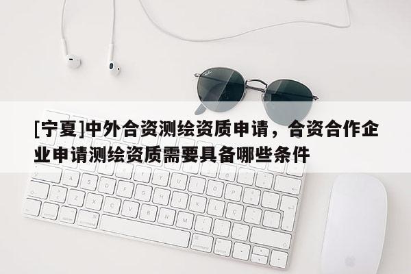 [寧夏]中外合資測繪資質(zhì)申請，合資合作企業(yè)申請測繪資質(zhì)需要具備哪些條件