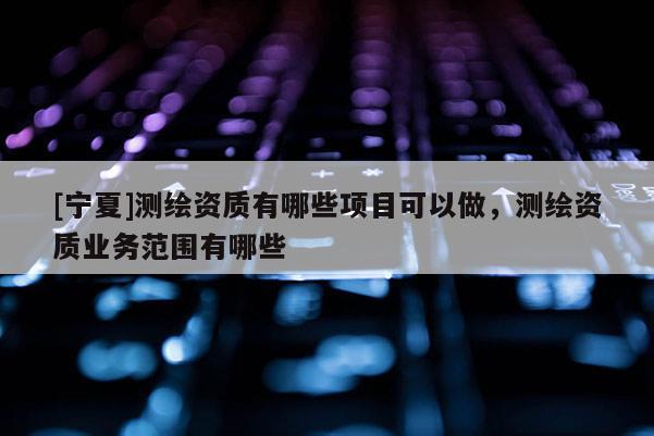 [寧夏]測繪資質(zhì)有哪些項目可以做，測繪資質(zhì)業(yè)務(wù)范圍有哪些