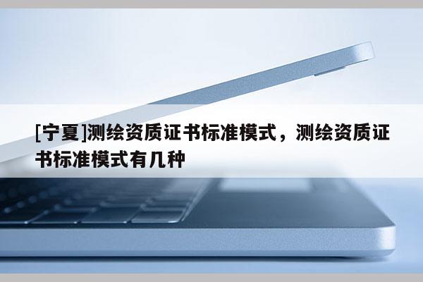 [寧夏]測(cè)繪資質(zhì)證書標(biāo)準(zhǔn)模式，測(cè)繪資質(zhì)證書標(biāo)準(zhǔn)模式有幾種