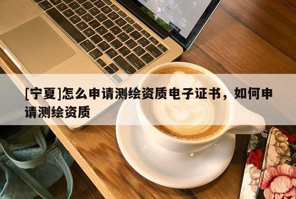 [寧夏]怎么申請(qǐng)測繪資質(zhì)電子證書，如何申請(qǐng)測繪資質(zhì)