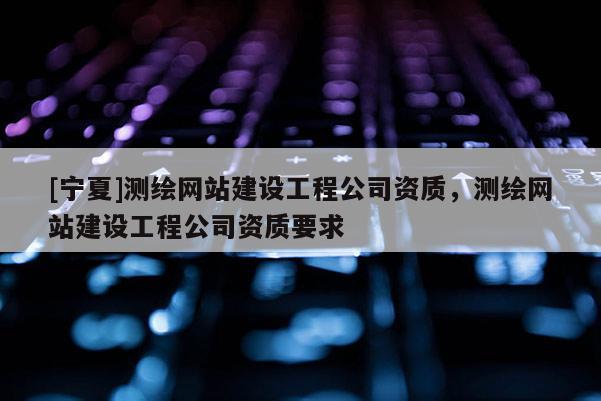 [寧夏]測繪網(wǎng)站建設(shè)工程公司資質(zhì)，測繪網(wǎng)站建設(shè)工程公司資質(zhì)要求