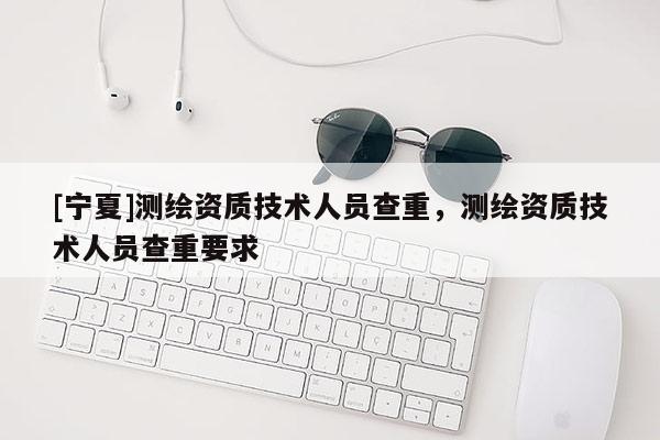 [寧夏]測繪資質(zhì)技術(shù)人員查重，測繪資質(zhì)技術(shù)人員查重要求