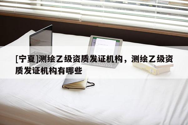 [寧夏]測繪乙級資質(zhì)發(fā)證機構(gòu)，測繪乙級資質(zhì)發(fā)證機構(gòu)有哪些