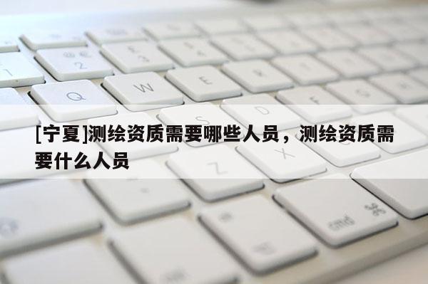 [寧夏]測繪資質(zhì)需要哪些人員，測繪資質(zhì)需要什么人員