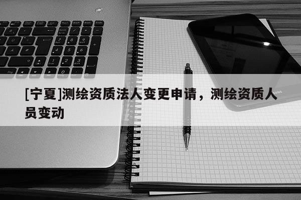 [寧夏]測(cè)繪資質(zhì)法人變更申請(qǐng)，測(cè)繪資質(zhì)人員變動(dòng)