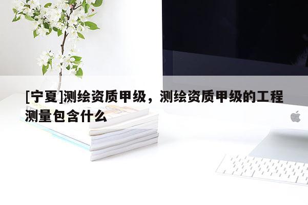 [寧夏]測繪資質甲級，測繪資質甲級的工程測量包含什么