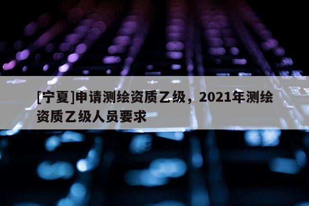 [寧夏]申請(qǐng)測(cè)繪資質(zhì)乙級(jí)，2021年測(cè)繪資質(zhì)乙級(jí)人員要求