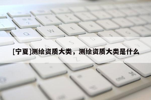 [寧夏]測(cè)繪資質(zhì)大類，測(cè)繪資質(zhì)大類是什么
