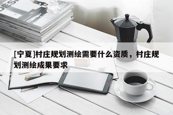 [寧夏]村莊規(guī)劃測繪需要什么資質(zhì)，村莊規(guī)劃測繪成果要求