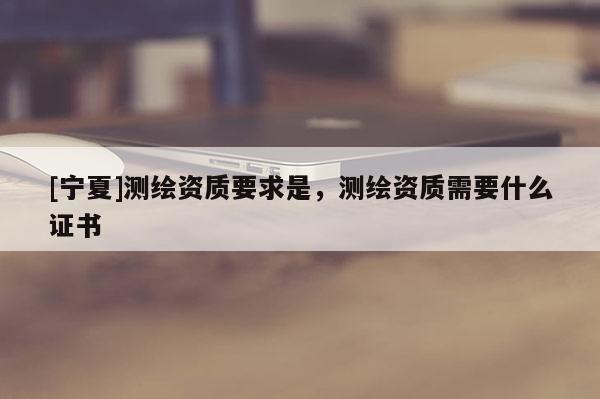 [寧夏]測繪資質(zhì)要求是，測繪資質(zhì)需要什么證書