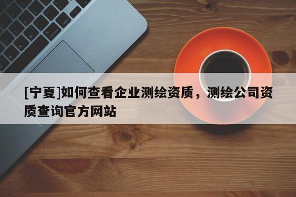 [寧夏]如何查看企業(yè)測(cè)繪資質(zhì)，測(cè)繪公司資質(zhì)查詢官方網(wǎng)站