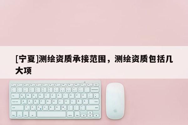 [寧夏]測繪資質(zhì)承接范圍，測繪資質(zhì)包括幾大項