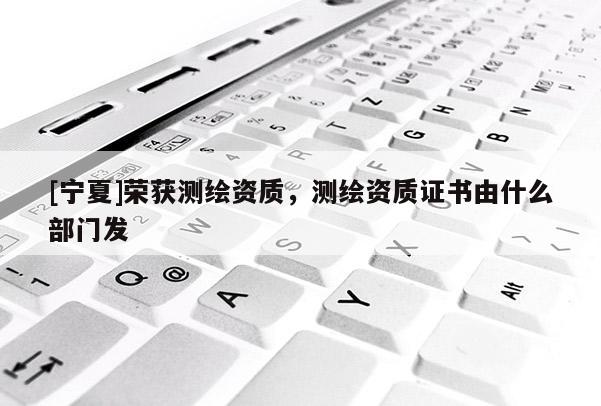 [寧夏]榮獲測繪資質(zhì)，測繪資質(zhì)證書由什么部門發(fā)
