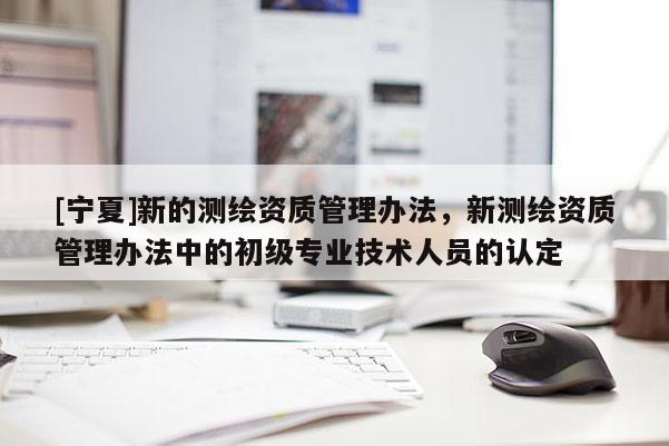 [寧夏]新的測繪資質(zhì)管理辦法，新測繪資質(zhì)管理辦法中的初級專業(yè)技術(shù)人員的認(rèn)定