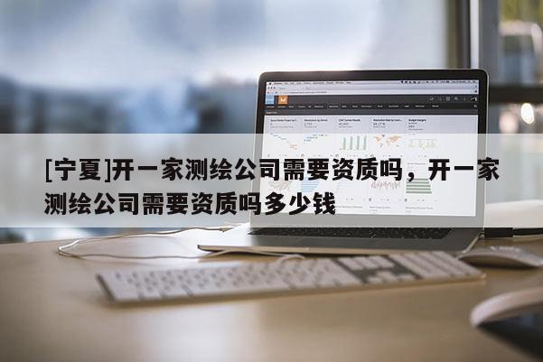 [寧夏]開一家測繪公司需要資質(zhì)嗎，開一家測繪公司需要資質(zhì)嗎多少錢