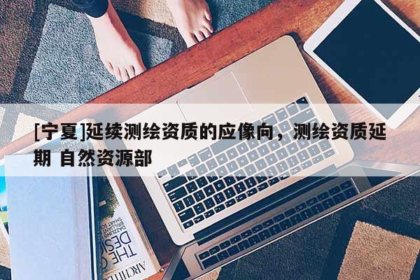 [寧夏]延續(xù)測(cè)繪資質(zhì)的應(yīng)像向，測(cè)繪資質(zhì)延期 自然資源部