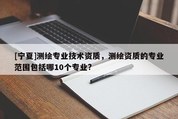 [寧夏]測(cè)繪專業(yè)技術(shù)資質(zhì)，測(cè)繪資質(zhì)的專業(yè)范圍包括哪10個(gè)專業(yè)?