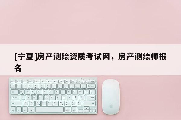 [寧夏]房產(chǎn)測繪資質(zhì)考試網(wǎng)，房產(chǎn)測繪師報名