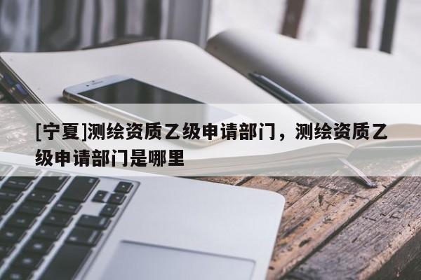 [寧夏]測(cè)繪資質(zhì)乙級(jí)申請(qǐng)部門，測(cè)繪資質(zhì)乙級(jí)申請(qǐng)部門是哪里