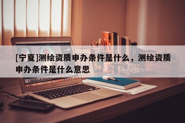 [寧夏]測繪資質(zhì)申辦條件是什么，測繪資質(zhì)申辦條件是什么意思