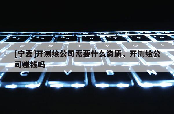 [寧夏]開測(cè)繪公司需要什么資質(zhì)，開測(cè)繪公司賺錢嗎