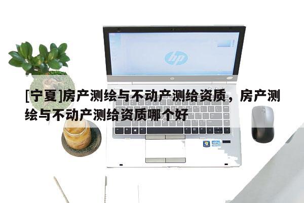 [寧夏]房產(chǎn)測(cè)繪與不動(dòng)產(chǎn)測(cè)給資質(zhì)，房產(chǎn)測(cè)繪與不動(dòng)產(chǎn)測(cè)給資質(zhì)哪個(gè)好