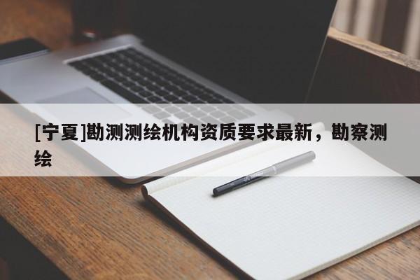 [寧夏]勘測(cè)測(cè)繪機(jī)構(gòu)資質(zhì)要求最新，勘察測(cè)繪