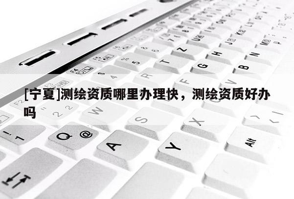 [寧夏]測繪資質(zhì)哪里辦理快，測繪資質(zhì)好辦嗎