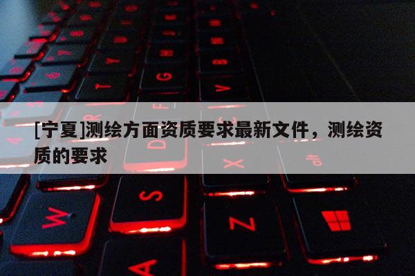 [寧夏]測繪方面資質(zhì)要求最新文件，測繪資質(zhì)的要求