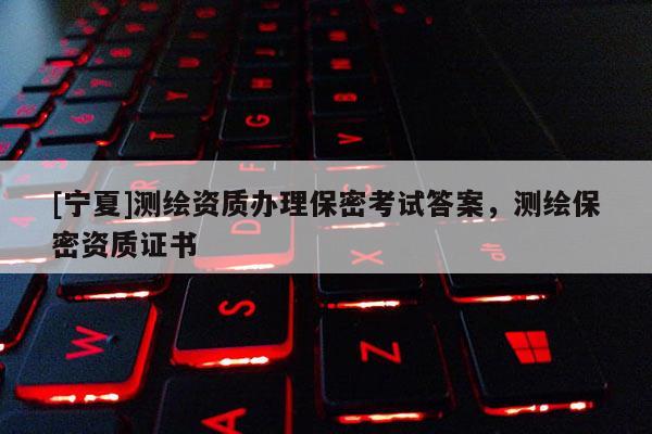 [寧夏]測(cè)繪資質(zhì)辦理保密考試答案，測(cè)繪保密資質(zhì)證書