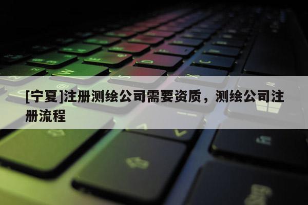 [寧夏]注冊(cè)測(cè)繪公司需要資質(zhì)，測(cè)繪公司注冊(cè)流程