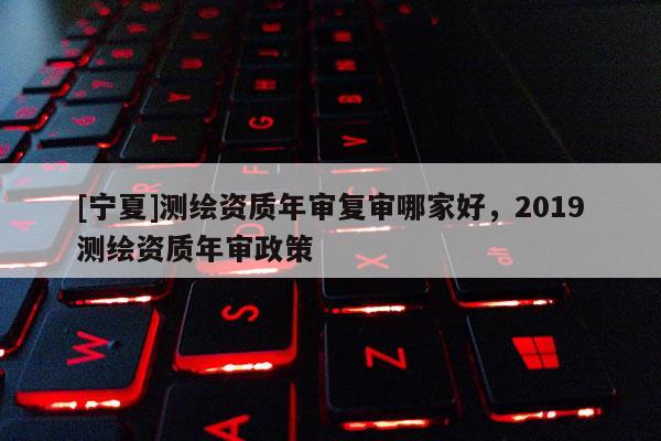 [寧夏]測繪資質年審復審哪家好，2019測繪資質年審政策