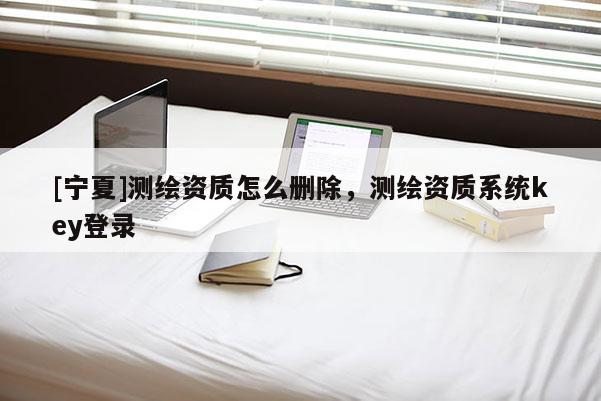 [寧夏]測繪資質怎么刪除，測繪資質系統(tǒng)key登錄
