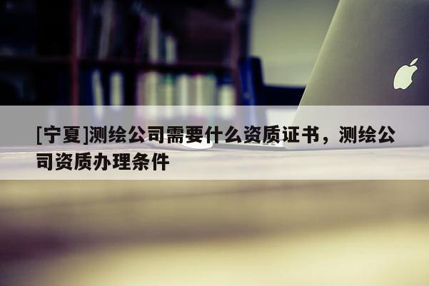 [寧夏]測繪公司需要什么資質(zhì)證書，測繪公司資質(zhì)辦理條件