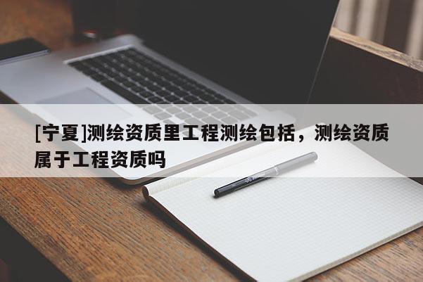 [寧夏]測繪資質(zhì)里工程測繪包括，測繪資質(zhì)屬于工程資質(zhì)嗎