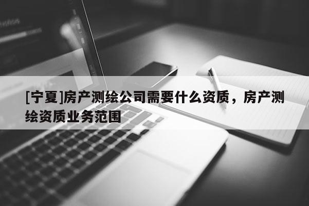 [寧夏]房產(chǎn)測(cè)繪公司需要什么資質(zhì)，房產(chǎn)測(cè)繪資質(zhì)業(yè)務(wù)范圍