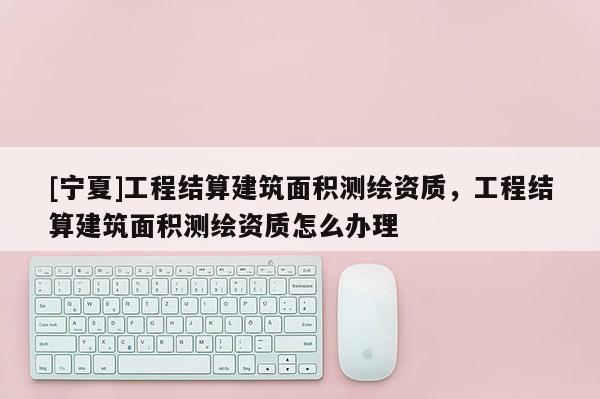 [寧夏]工程結(jié)算建筑面積測(cè)繪資質(zhì)，工程結(jié)算建筑面積測(cè)繪資質(zhì)怎么辦理