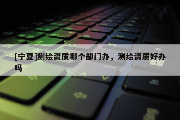 [寧夏]測繪資質(zhì)哪個部門辦，測繪資質(zhì)好辦嗎