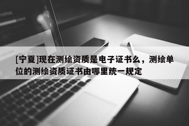 [寧夏]現(xiàn)在測繪資質(zhì)是電子證書么，測繪單位的測繪資質(zhì)證書由哪里統(tǒng)一規(guī)定