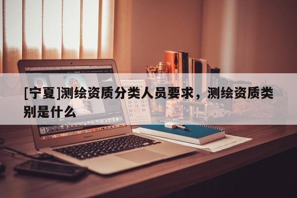 [寧夏]測(cè)繪資質(zhì)分類人員要求，測(cè)繪資質(zhì)類別是什么