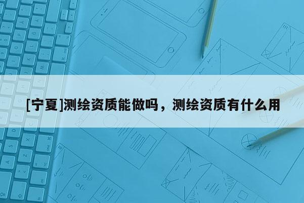 [寧夏]測繪資質(zhì)能做嗎，測繪資質(zhì)有什么用