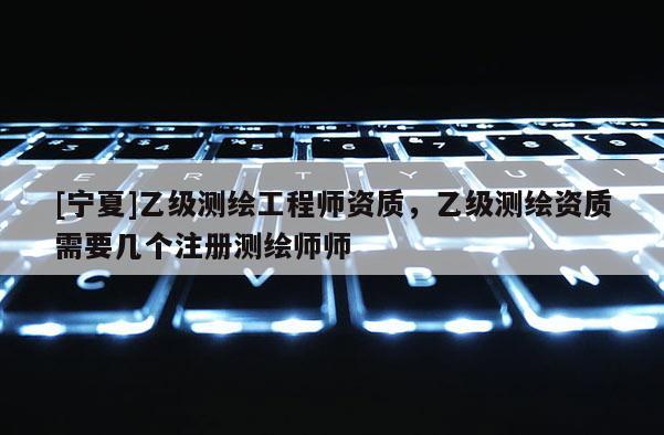[寧夏]乙級測繪工程師資質，乙級測繪資質需要幾個注冊測繪師師